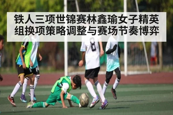 铁人三项世锦赛林鑫瑜女子精英组换项策略调整与赛场节奏博弈