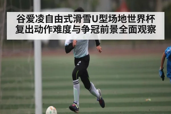 谷爱凌自由式滑雪U型场地世界杯复出动作难度与争冠前景全面观察