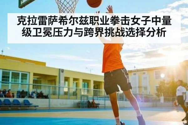 克拉雷萨希尔兹职业拳击女子中量级卫冕压力与跨界挑战选择分析
